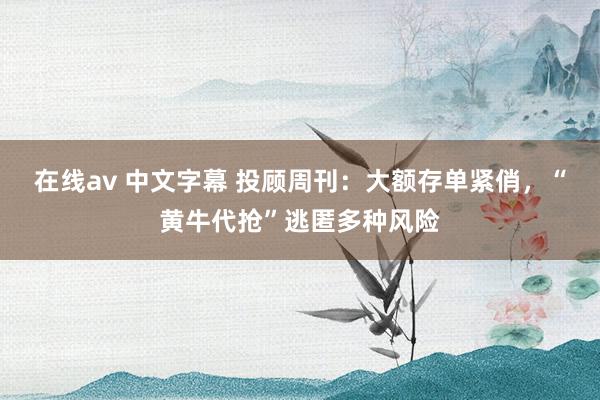 在线av 中文字幕 投顾周刊：大额存单紧俏，“黄牛代抢”逃匿多种风险