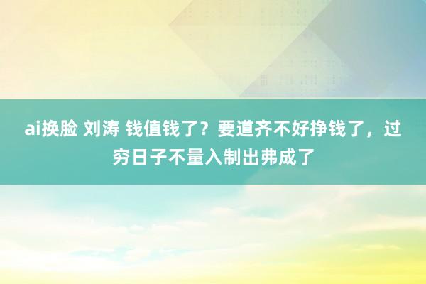 ai换脸 刘涛 钱值钱了？要道齐不好挣钱了，过穷日子不量入制出弗成了