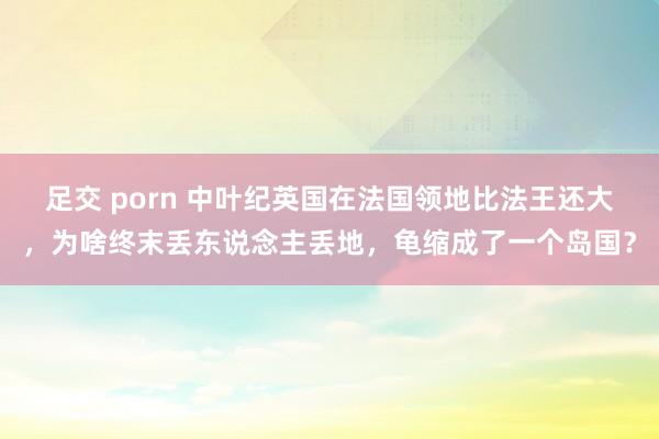 足交 porn 中叶纪英国在法国领地比法王还大，为啥终末丢东说念主丢地，龟缩成了一个岛国？