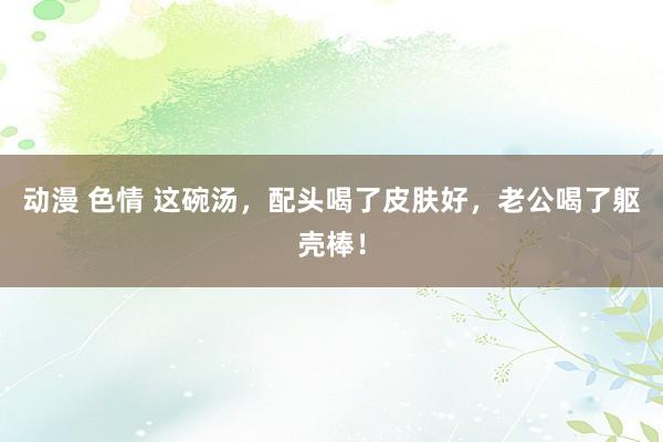 动漫 色情 这碗汤，配头喝了皮肤好，老公喝了躯壳棒！