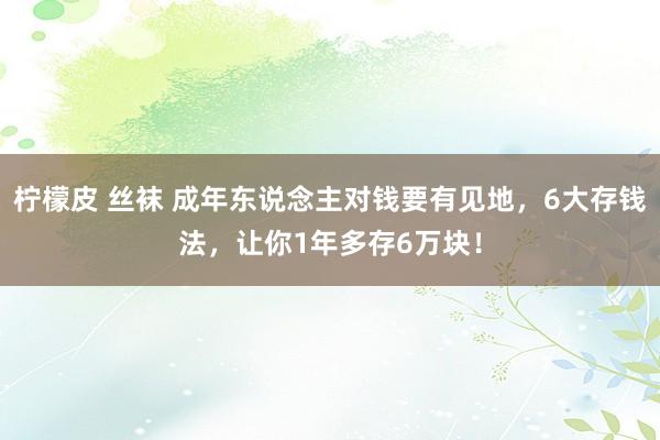 柠檬皮 丝袜 成年东说念主对钱要有见地，6大存钱法，让你1年多存6万块！