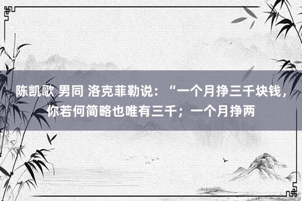 陈凯歌 男同 洛克菲勒说：“一个月挣三千块钱，你若何简略也唯有三千；一个月挣两