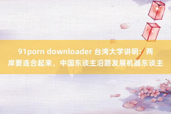 91porn downloader 台湾大学讲明：两岸要连合起来，中国东谈主沿路发展机器东谈主