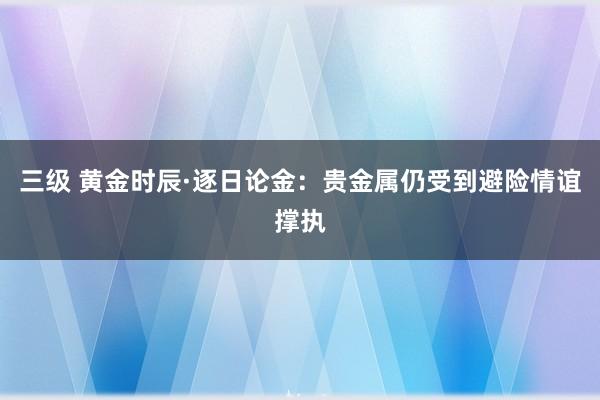 三级 黄金时辰·逐日论金：贵金属仍受到避险情谊撑执