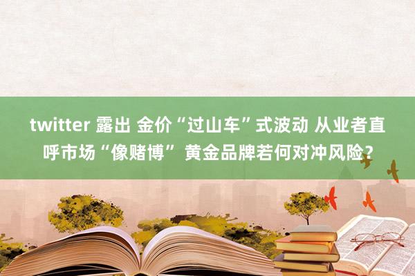 twitter 露出 金价“过山车”式波动 从业者直呼市场“像赌博” 黄金品牌若何对冲风险？