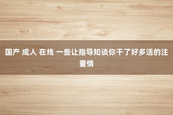 国产 成人 在线 一些让指导知谈你干了好多活的注重情