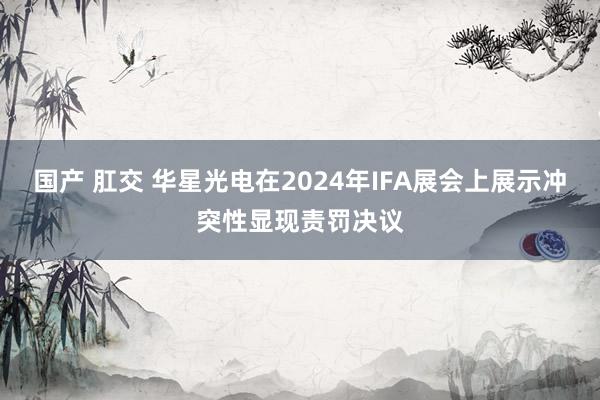 国产 肛交 华星光电在2024年IFA展会上展示冲突性显现责罚决议