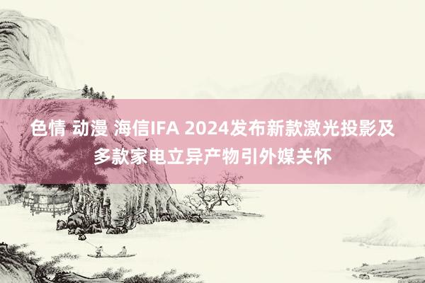 色情 动漫 海信IFA 2024发布新款激光投影及多款家电立异产物引外媒关怀