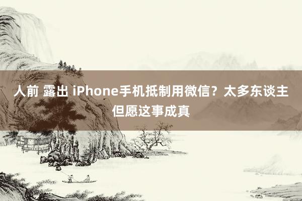 人前 露出 iPhone手机抵制用微信？太多东谈主但愿这事成真