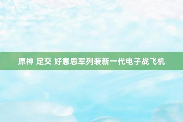 原神 足交 好意思军列装新一代电子战飞机