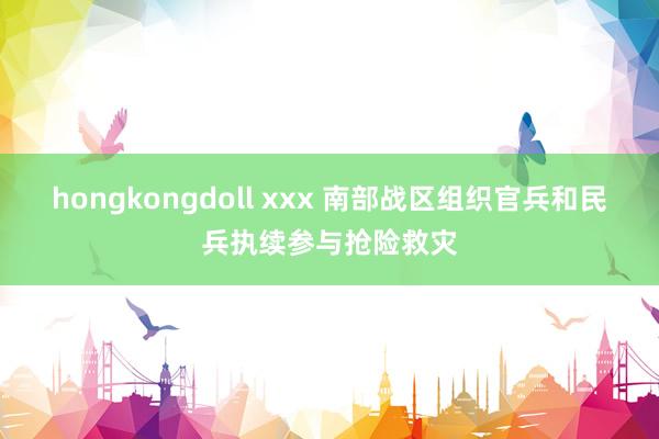 hongkongdoll xxx 南部战区组织官兵和民兵执续参与抢险救灾