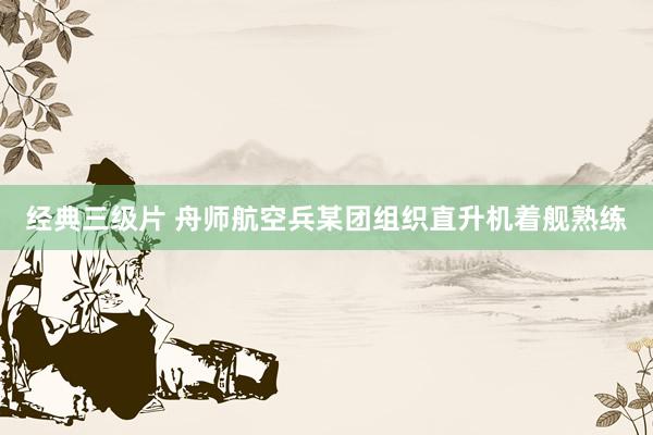 经典三级片 舟师航空兵某团组织直升机着舰熟练