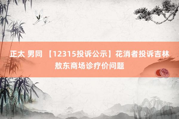 正太 男同 【12315投诉公示】花消者投诉吉林敖东商场诊疗价问题