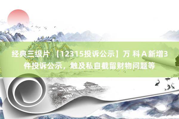 经典三级片 【12315投诉公示】万 科Ａ新增3件投诉公示，触及私自截留财物问题等