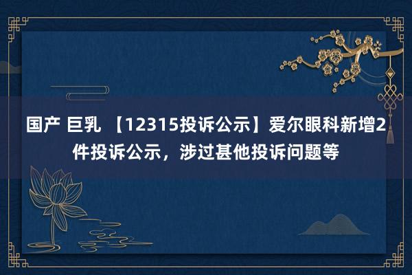 国产 巨乳 【12315投诉公示】爱尔眼科新增2件投诉公示，涉过甚他投诉问题等