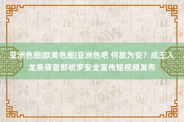 亚洲色图|欧美色图|亚洲色吧 何故为安？成王人龙泉驿首部收罗安全宣传短视频发布