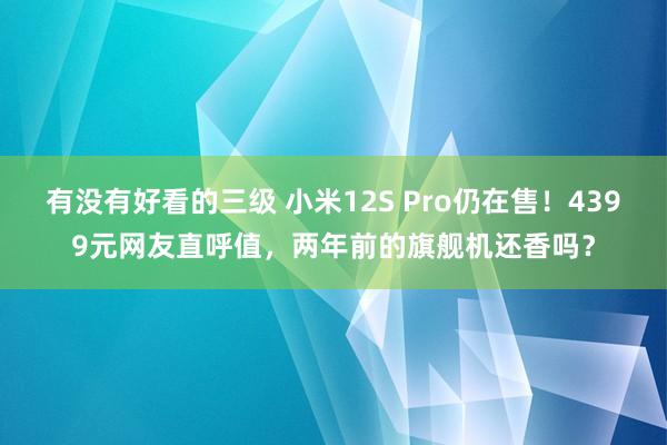 有没有好看的三级 小米12S Pro仍在售！4399元网友直呼值，两年前的旗舰机还香吗？