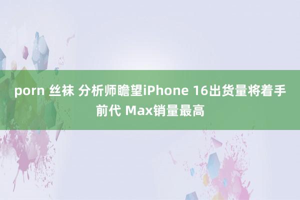 porn 丝袜 分析师瞻望iPhone 16出货量将着手前代 Max销量最高