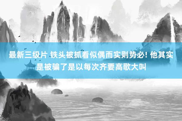 最新三级片 铁头被抓看似偶而实则势必! 他其实是被骗了是以每次齐要高歌大叫