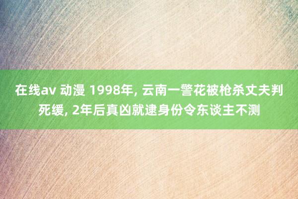 在线av 动漫 1998年， 云南一警花被枪杀丈夫判死缓， 2年后真凶就逮身份令东谈主不测