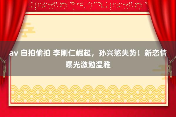 av 自拍偷拍 李刚仁崛起，孙兴慜失势！新恋情曝光激勉温雅