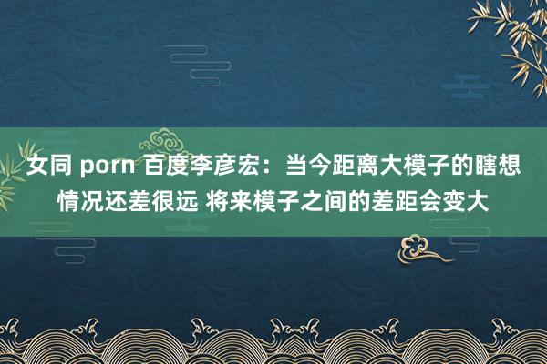 女同 porn 百度李彦宏：当今距离大模子的瞎想情况还差很远 将来模子之间的差距会变大