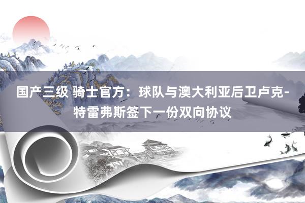 国产三级 骑士官方：球队与澳大利亚后卫卢克-特雷弗斯签下一份双向协议