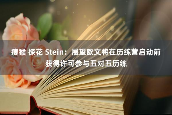 瘦猴 探花 Stein：展望欧文将在历练营启动前获得许可参与五对五历练