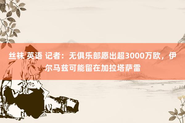 丝袜 英语 记者：无俱乐部愿出超3000万欧，伊尔马兹可能留在加拉塔萨雷