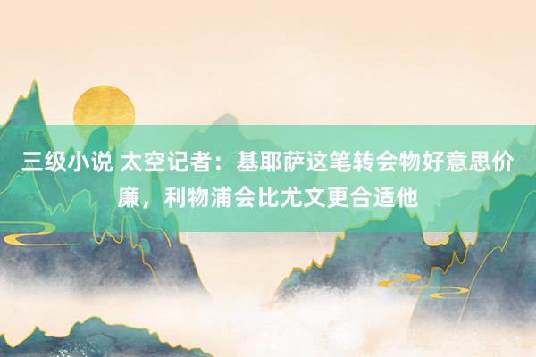 三级小说 太空记者：基耶萨这笔转会物好意思价廉，利物浦会比尤文更合适他