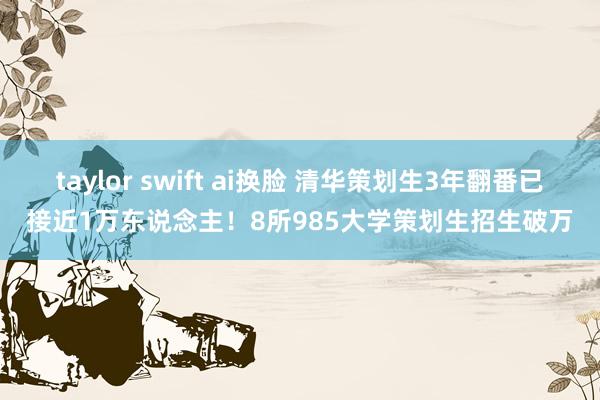 taylor swift ai换脸 清华策划生3年翻番已接近1万东说念主！8所985大学策划生招生破万