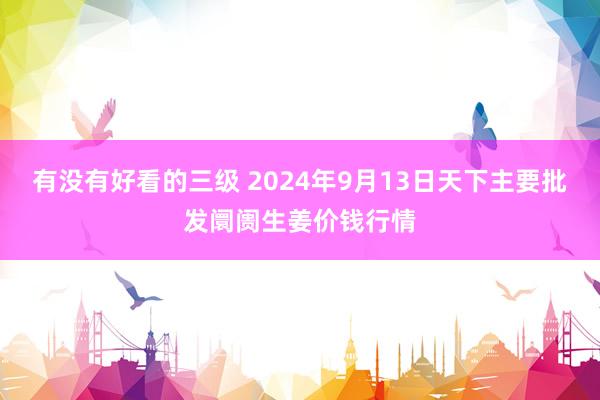 有没有好看的三级 2024年9月13日天下主要批发阛阓生姜价钱行情