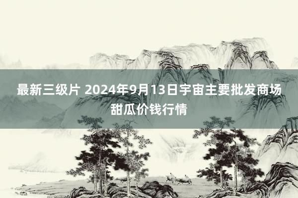 最新三级片 2024年9月13日宇宙主要批发商场甜瓜价钱行情