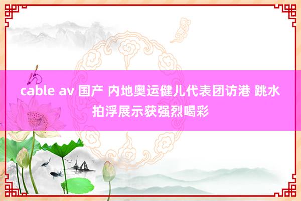 cable av 国产 内地奥运健儿代表团访港 跳水拍浮展示获强烈喝彩