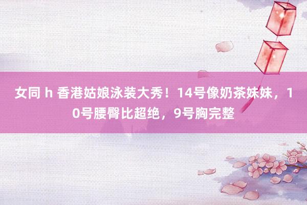 女同 h 香港姑娘泳装大秀！14号像奶茶妹妹，10号腰臀比超绝，9号胸完整