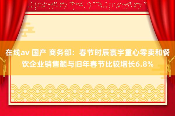 在线av 国产 商务部：春节时辰寰宇重心零卖和餐饮企业销售额与旧年春节比较增长6.8%