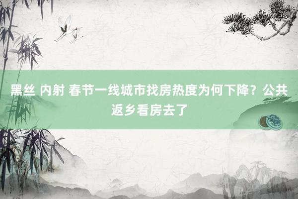 黑丝 内射 春节一线城市找房热度为何下降？公共返乡看房去了