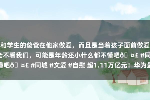 和学生的爸爸在他家做爱，而且是当着孩子面前做爱，太刺激了，孩子完全不看我们，可能是年龄还小什么都不懂吧🤣 #同城 #文爱 #自慰 超1.11万亿元！华为最新公布