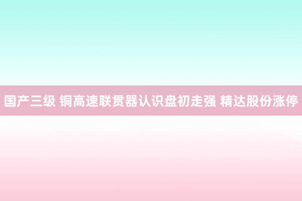 国产三级 铜高速联贯器认识盘初走强 精达股份涨停