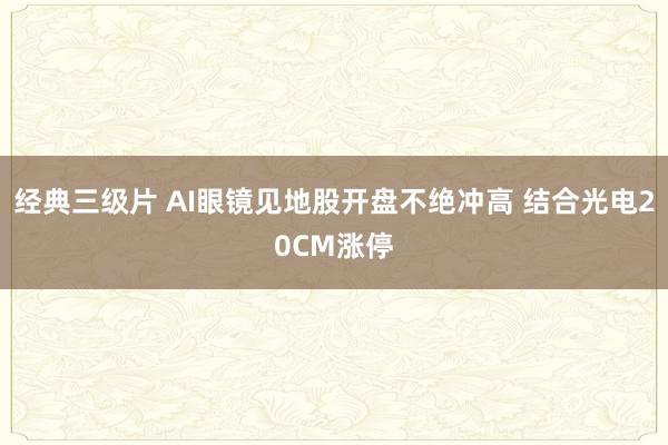 经典三级片 AI眼镜见地股开盘不绝冲高 结合光电20CM涨停