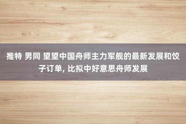 推特 男同 望望中国舟师主力军舰的最新发展和饺子订单, 比拟中好意思舟师发展