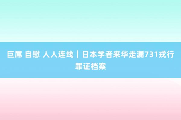 巨屌 自慰 人人连线｜日本学者来华走漏731戎行罪证档案