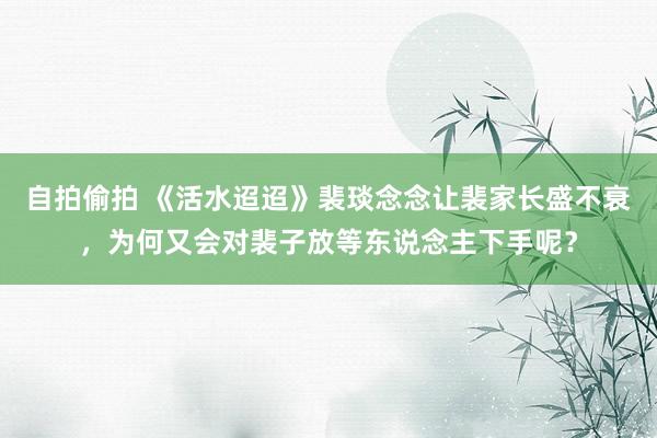 自拍偷拍 《活水迢迢》裴琰念念让裴家长盛不衰，为何又会对裴子放等东说念主下手呢？