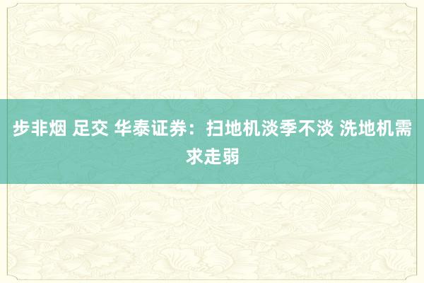 步非烟 足交 华泰证券：扫地机淡季不淡 洗地机需求走弱