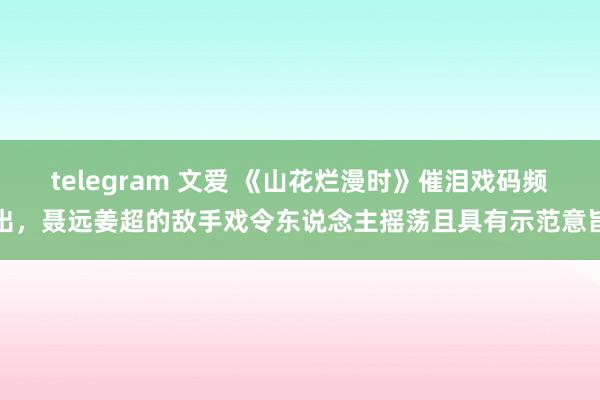 telegram 文爱 《山花烂漫时》催泪戏码频出，聂远姜超的敌手戏令东说念主摇荡且具有示范意旨