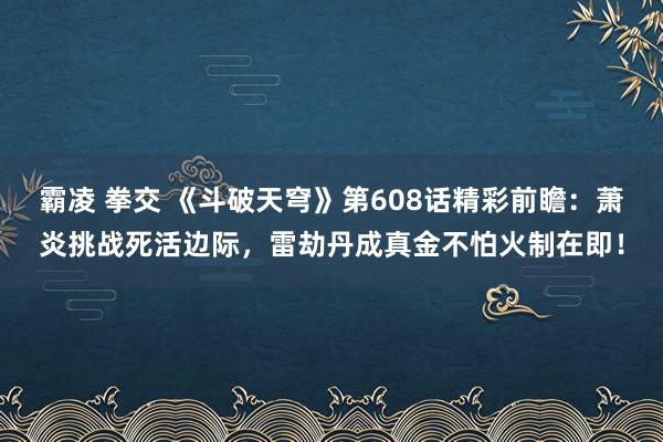 霸凌 拳交 《斗破天穹》第608话精彩前瞻：萧炎挑战死活边际，雷劫丹成真金不怕火制在即！