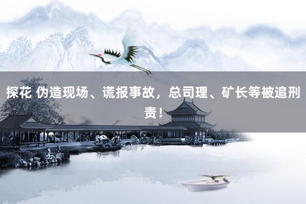 探花 伪造现场、谎报事故，总司理、矿长等被追刑责！