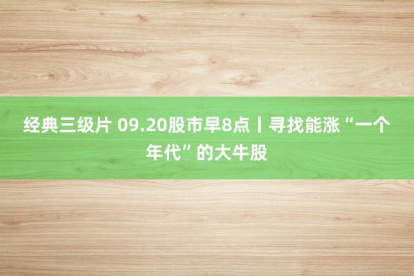 经典三级片 09.20股市早8点丨寻找能涨“一个年代”的大牛股