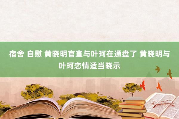 宿舍 自慰 黄晓明官宣与叶珂在通盘了 黄晓明与叶珂恋情适当晓示