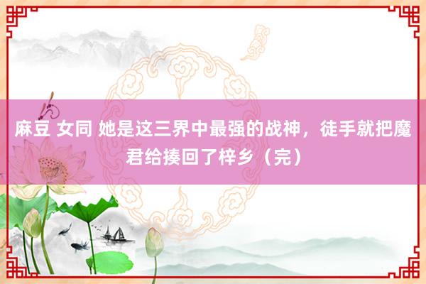 麻豆 女同 她是这三界中最强的战神，徒手就把魔君给揍回了梓乡（完）